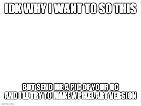 Idk why | IDK WHY I WANT TO SO THIS; BUT SEND ME A PIC OF YOUR OC AND I’LL TRY TO MAKE A PIXEL ART VERSION | image tagged in blank white template,pixel,drawing | made w/ Imgflip meme maker