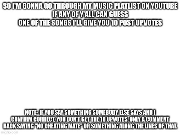 I'm also gonna eventually do a pixel art of what my current username would look like and make it a template in replace of this b | SO I'M GONNA GO THROUGH MY MUSIC PLAYLIST ON YOUTUBE
IF ANY OF Y'ALL CAN GUESS ONE OF THE SONGS I'LL GIVE YOU 10 POST UPVOTES; NOTE- IF YOU SAY SOMETHING SOMEBODY ELSE SAYS AND I CONFIRM CORRECT, YOU DON'T GET THE 10 UPVOTES, ONLY A COMMENT BACK SAYING "NO CHEATING MATE" OR SOMETHING ALONG THE LINES OF THAT. | image tagged in blank white template | made w/ Imgflip meme maker