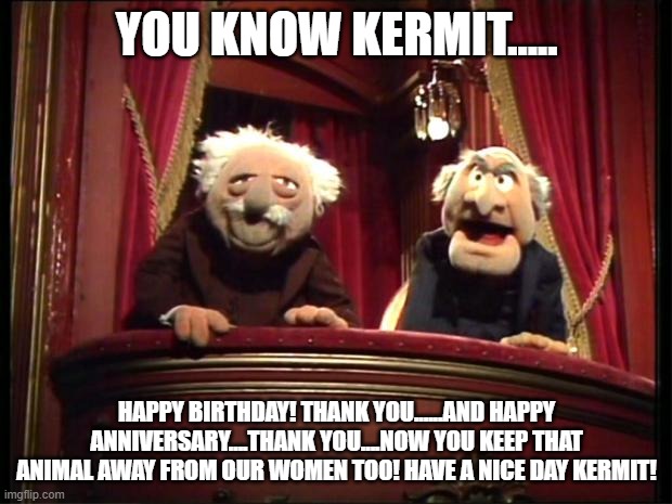 Statler and Waldorf | YOU KNOW KERMIT..... HAPPY BIRTHDAY! THANK YOU......AND HAPPY ANNIVERSARY....THANK YOU....NOW YOU KEEP THAT ANIMAL AWAY FROM OUR WOMEN TOO!  | image tagged in statler and waldorf | made w/ Imgflip meme maker