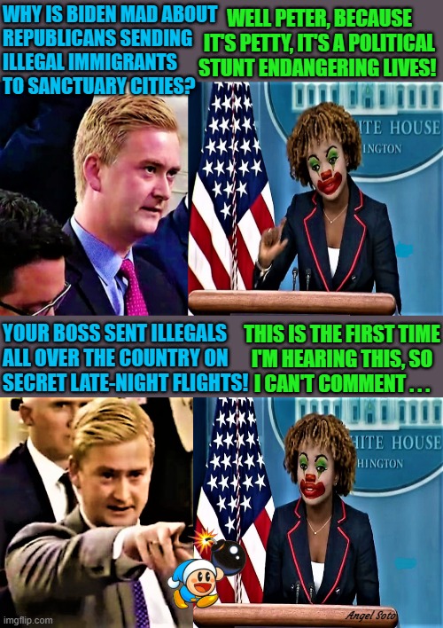Peter Doocy vs KJP, White House Press Secretary | WHY IS BIDEN MAD ABOUT
REPUBLICANS SENDING 
ILLEGAL IMMIGRANTS 
TO SANCTUARY CITIES? WELL PETER, BECAUSE
IT'S PETTY, IT'S A POLITICAL
STUNT ENDANGERING LIVES! YOUR BOSS SENT ILLEGALS
ALL OVER THE COUNTRY ON 
SECRET LATE-NIGHT FLIGHTS! THIS IS THE FIRST TIME
I'M HEARING THIS, SO
I CAN'T COMMENT . . . Angel Soto | image tagged in joe biden,illegal immigrants,republicans,sanctuary cities,political,stunt | made w/ Imgflip meme maker