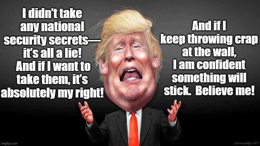 Trump throwing Crap at the Wall | And if I keep throwing crap at the wall, I am confident something will stick.  Believe me! I didn’t take any national security secrets—
it’s all a lie!  And if I want to take them, it’s absolutely my right! | image tagged in potus45,trump,donald trump the clown,donald trump is an idiot,donald trump approves | made w/ Imgflip meme maker