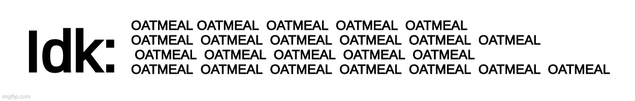 [Idk has caught the Oatmeal virus] | OATMEAL OATMEAL  OATMEAL  OATMEAL  OATMEAL  OATMEAL  OATMEAL  OATMEAL  OATMEAL  OATMEAL  OATMEAL  OATMEAL  OATMEAL  OATMEAL  OATMEAL  OATMEAL  OATMEAL  OATMEAL  OATMEAL  OATMEAL  OATMEAL  OATMEAL  OATMEAL | image tagged in text-box,idk,stuff,s o u p,carck | made w/ Imgflip meme maker