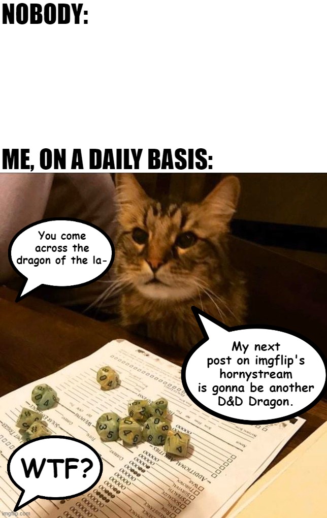 It do be like that. xD (Disclaimer, That cat is not playing D&D) | NOBODY:; ME, ON A DAILY BASIS:; You come across the dragon of the la-; My next post on imgflip's hornystream is gonna be another
D&D Dragon. WTF? | image tagged in memes,funny,cats,gamer,exalted | made w/ Imgflip meme maker