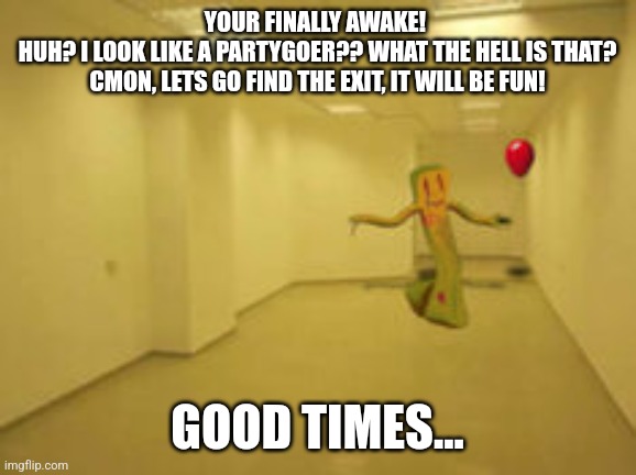 Partygoer [Backrooms] | YOUR FINALLY AWAKE! 
HUH? I LOOK LIKE A PARTYGOER?? WHAT THE HELL IS THAT?
CMON, LETS GO FIND THE EXIT, IT WILL BE FUN! GOOD TIMES... | image tagged in partygoer backrooms | made w/ Imgflip meme maker