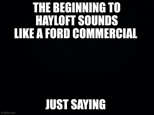 it's still the best gay song everrr | THE BEGINNING TO HAYLOFT SOUNDS LIKE A FORD COMMERCIAL; JUST SAYING | image tagged in black background | made w/ Imgflip meme maker