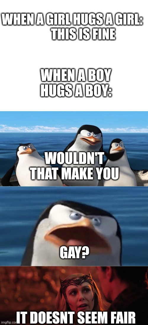 Why are they doing this? | WHEN A GIRL HUGS A GIRL:
         THIS IS FINE; WHEN A BOY HUGS A BOY:; WOULDN'T THAT MAKE YOU; GAY? IT DOESNT SEEM FAIR | image tagged in blank white template,non ti renderebbe,it doesn't seem fair | made w/ Imgflip meme maker