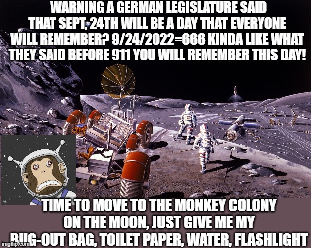 Prepare Sept. 24th |  WARNING A GERMAN LEGISLATURE SAID THAT SEPT, 24TH WILL BE A DAY THAT EVERYONE WILL REMEMBER? 9/24/2022=666 KINDA LIKE WHAT THEY SAID BEFORE 911 YOU WILL REMEMBER THIS DAY! TIME TO MOVE TO THE MONKEY COLONY ON THE MOON, JUST GIVE ME MY BUG-OUT BAG, TOILET PAPER, WATER, FLASHLIGHT | image tagged in monkey moon colony,prophecy,germany,september,666 | made w/ Imgflip meme maker