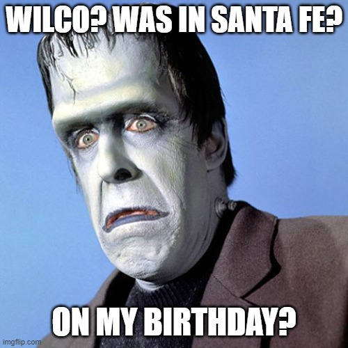 Herman Munster | WILCO? WAS IN SANTA FE? ON MY BIRTHDAY? | image tagged in herman munster | made w/ Imgflip meme maker