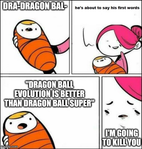 He is About to Say His First Words | DRA-DRAGON BAL-; "DRAGON BALL EVOLUTION IS BETTER THAN DRAGON BALL SUPER"; I'M GOING TO KILL YOU | image tagged in he is about to say his first words | made w/ Imgflip meme maker