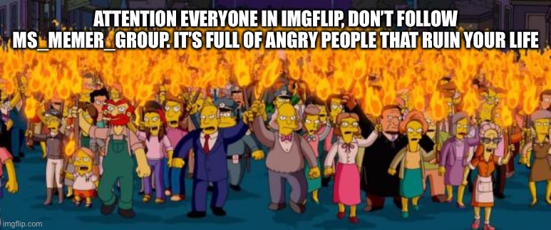 Simpsons angry mob torches | ATTENTION EVERYONE IN IMGFLIP, DON’T FOLLOW MS_MEMER_GROUP. IT’S FULL OF ANGRY PEOPLE THAT RUIN YOUR LIFE | image tagged in simpsons angry mob torches | made w/ Imgflip meme maker