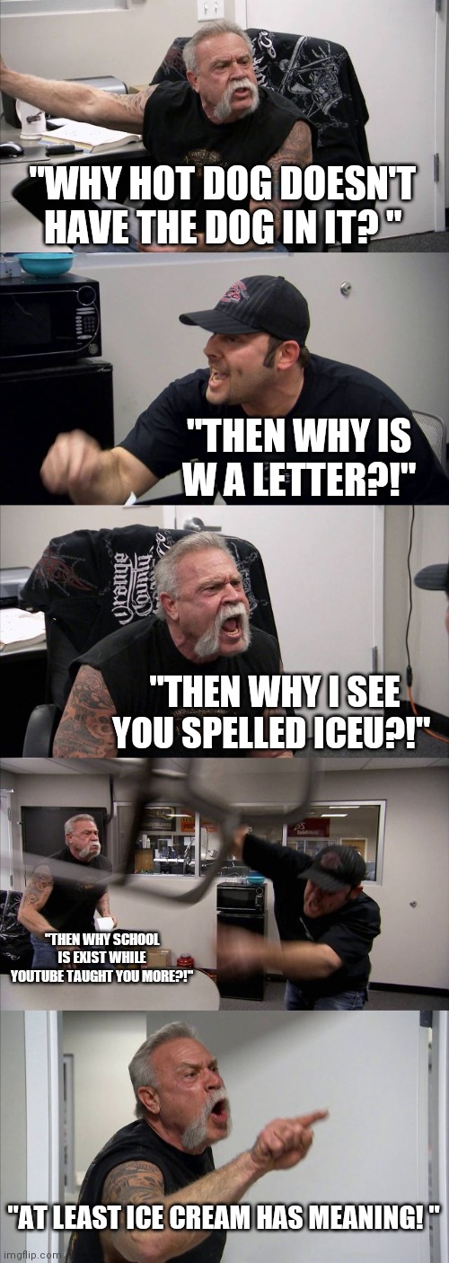 Random memes | "WHY HOT DOG DOESN'T HAVE THE DOG IN IT? "; "THEN WHY IS W A LETTER?!"; "THEN WHY I SEE YOU SPELLED ICEU?!"; "THEN WHY SCHOOL IS EXIST WHILE YOUTUBE TAUGHT YOU MORE?!"; "AT LEAST ICE CREAM HAS MEANING! " | image tagged in memes,american chopper argument,funny,funny memes,fun,meme | made w/ Imgflip meme maker
