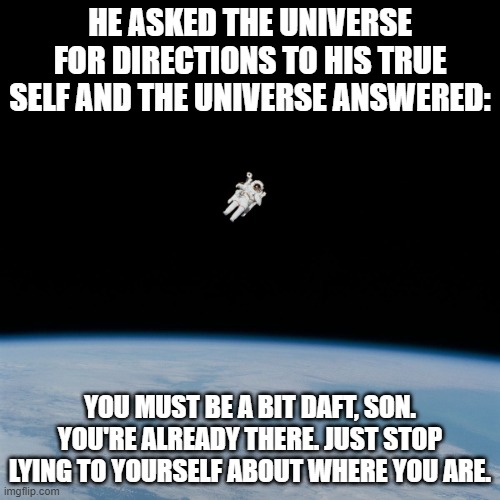 Astronaut | HE ASKED THE UNIVERSE FOR DIRECTIONS TO HIS TRUE SELF AND THE UNIVERSE ANSWERED:; YOU MUST BE A BIT DAFT, SON. YOU'RE ALREADY THERE. JUST STOP LYING TO YOURSELF ABOUT WHERE YOU ARE. | image tagged in astronaut | made w/ Imgflip meme maker