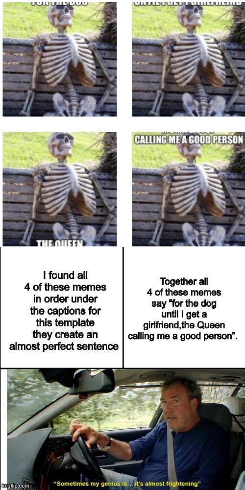 “Near perfection” |  Together all 4 of these memes say “for the dog until I get a girlfriend,the Queen calling me a good person”. I found all 4 of these memes in order under the captions for this template they create an almost perfect sentence | image tagged in waiting skeleton,sometimes my genius is it's almost frightening,blank 8 square panel template | made w/ Imgflip meme maker
