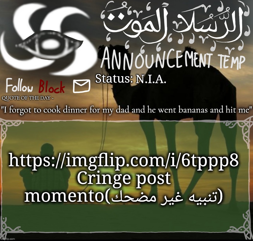 N.I.A. "I forgot to cook dinner for my dad and he went bananas and hit me"; https://imgflip.com/i/6tppp8
Cringe post momento(تنبيه غير مضحك) | image tagged in announcement template | made w/ Imgflip meme maker
