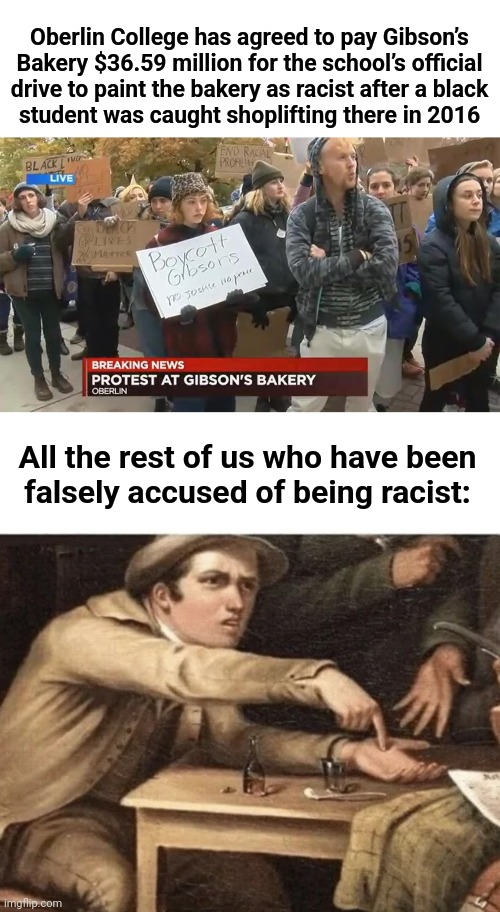 False accusations of racism | Oberlin College has agreed to pay Gibson’s Bakery $36.59 million for the school’s official
drive to paint the bakery as racist after a black
student was caught shoplifting there in 2016; All the rest of us who have been
falsely accused of being racist: | image tagged in pay me,memes,oberlin college,racism,liberal lies,democrats | made w/ Imgflip meme maker
