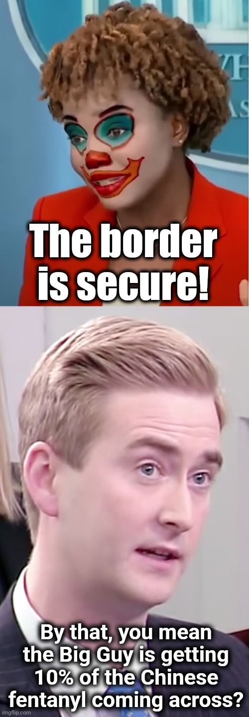Always 10% for the Big Guy! | The border is secure! By that, you mean the Big Guy is getting 10% of the Chinese fentanyl coming across? | image tagged in clown karine,peter doocy,border is secure,fentanyl,joe biden,the big guy | made w/ Imgflip meme maker