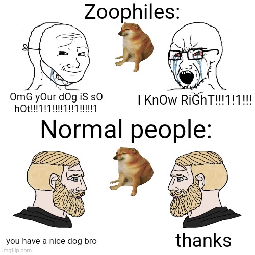 another dumb meme :D | Zoophiles:; OmG yOur dOg iS sO hOt!!!1!1!!!!1!!1!!!!!1; I KnOw RiGhT!!!1!1!!! Normal people:; thanks; you have a nice dog bro | image tagged in crying wojak / i know chad meme | made w/ Imgflip meme maker