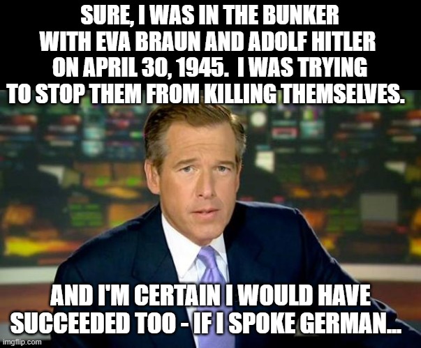 Brian Williams Has Been Everywhere 3 | SURE, I WAS IN THE BUNKER WITH EVA BRAUN AND ADOLF HITLER  ON APRIL 30, 1945.  I WAS TRYING TO STOP THEM FROM KILLING THEMSELVES. AND I'M CERTAIN I WOULD HAVE SUCCEEDED TOO - IF I SPOKE GERMAN... | image tagged in memes,brian williams was there,humor,dark humor,funny,funny memes | made w/ Imgflip meme maker