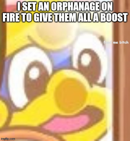 King Dedede feed me b-tch | I SET AN ORPHANAGE ON FIRE TO GIVE THEM ALL A BOOST | image tagged in king dedede feed me b-tch | made w/ Imgflip meme maker