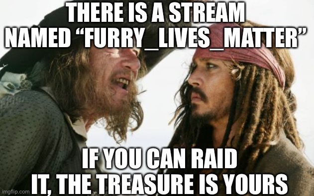 https://imgflip.com/m/furry_lives_matter | THERE IS A STREAM NAMED “FURRY_LIVES_MATTER”; IF YOU CAN RAID IT, THE TREASURE IS YOURS | image tagged in memes,barbosa and sparrow | made w/ Imgflip meme maker