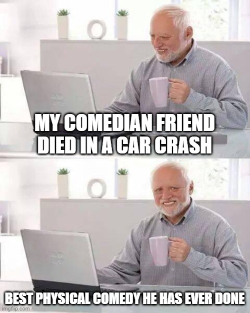 Comical |  MY COMEDIAN FRIEND DIED IN A CAR CRASH; BEST PHYSICAL COMEDY HE HAS EVER DONE | image tagged in memes,hide the pain harold | made w/ Imgflip meme maker