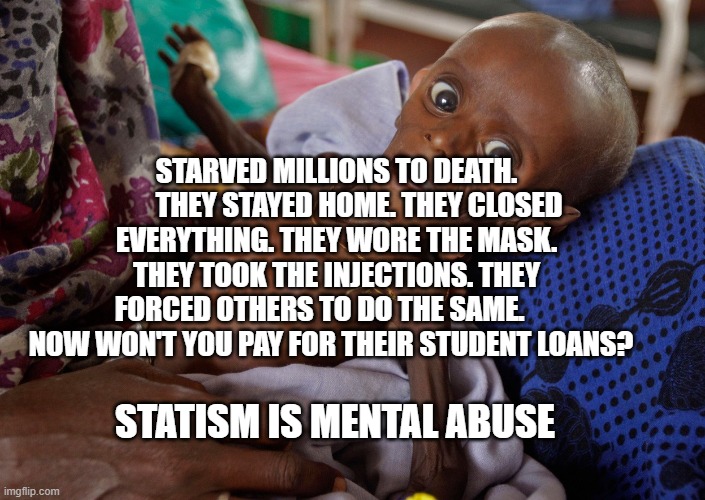 covid kid | STARVED MILLIONS TO DEATH.         THEY STAYED HOME. THEY CLOSED EVERYTHING. THEY WORE THE MASK. THEY TOOK THE INJECTIONS. THEY FORCED OTHERS TO DO THE SAME.       NOW WON'T YOU PAY FOR THEIR STUDENT LOANS? STATISM IS MENTAL ABUSE | image tagged in covid kid | made w/ Imgflip meme maker