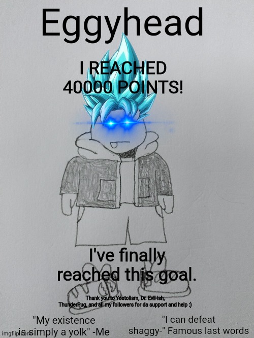 40000 points :) | I REACHED 40000 POINTS! I've finally reached this goal. Thank you to Yeetolism, Dr. Evil-ish, ThunderPug, and all my followers for da support and help :) | image tagged in eggyhead egg anouncement | made w/ Imgflip meme maker