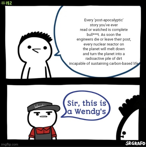 Sir this is a wendys | Every 'post-apocalyptic' story you've ever read or watched is complete bull***t. As soon the engineers die or leave their post, every nuclear reactor on the planet will melt down and turn the planet into a radioactive pile of dirt incapable of sustaining carbon-based life | image tagged in sir this is a wendys | made w/ Imgflip meme maker