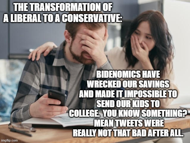 This actually IS happening with life long Dem Party voters all around the nation. | THE TRANSFORMATION OF A LIBERAL TO A CONSERVATIVE:; BIDENOMICS HAVE WRECKED OUR SAVINGS AND MADE IT IMPOSSIBLE TO SEND OUR KIDS TO COLLEGE.  YOU KNOW SOMETHING?  MEAN TWEETS WERE REALLY NOT THAT BAD AFTER ALL. | image tagged in reality | made w/ Imgflip meme maker