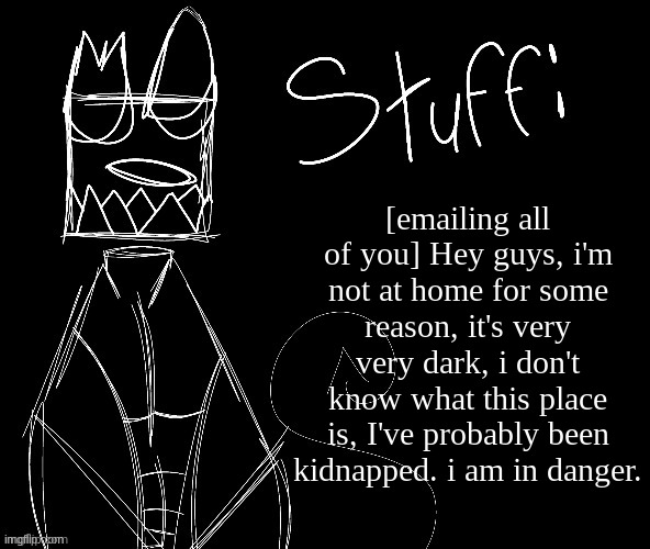 IWUEHRJODPPPJOPDERIJKOKDJCFRHJKCJHHHHHHHHH | [emailing all of you] Hey guys, i'm not at home for some reason, it's very very dark, i don't know what this place is, I've probably been kidnapped. i am in danger. | image tagged in iwuehrjodpppjopderijkokdjcfrhjkcjhhhhhhhhh | made w/ Imgflip meme maker