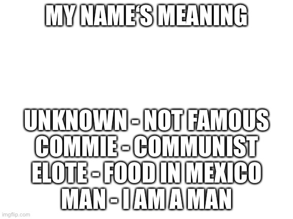 my username’s meaning |  MY NAME‘S MEANING; UNKNOWN - NOT FAMOUS
COMMIE - COMMUNIST
ELOTE - FOOD IN MEXICO
MAN - I AM A MAN | image tagged in blank white template | made w/ Imgflip meme maker