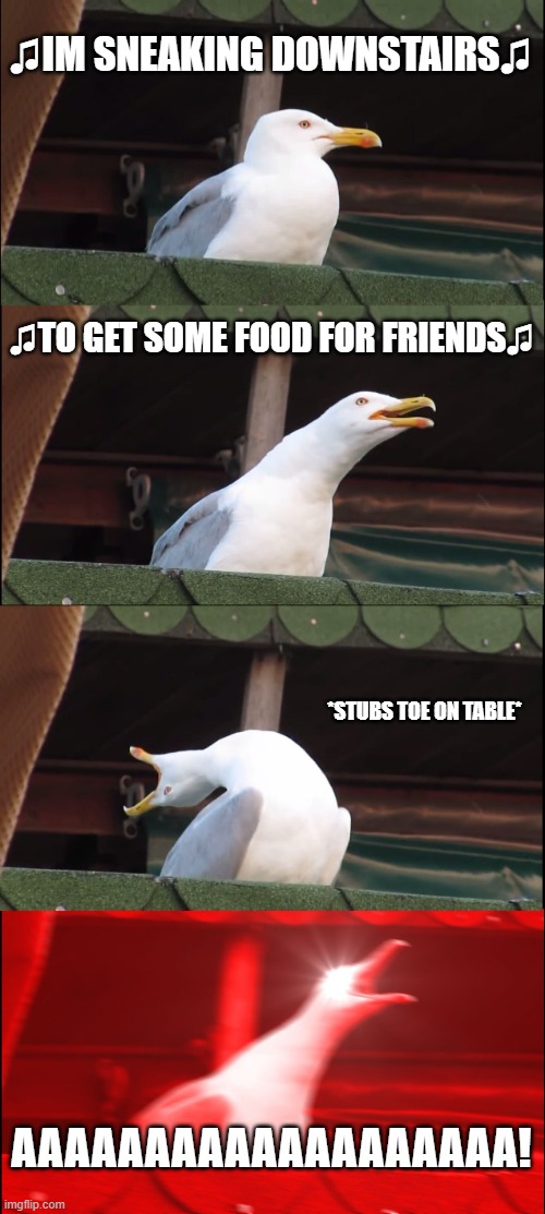 relatable post #1 | ♫IM SNEAKING DOWNSTAIRS♫; ♫TO GET SOME FOOD FOR FRIENDS♫; *STUBS TOE ON TABLE*; AAAAAAAAAAAAAAAAAAA! | image tagged in memes,inhaling seagull,relatable | made w/ Imgflip meme maker