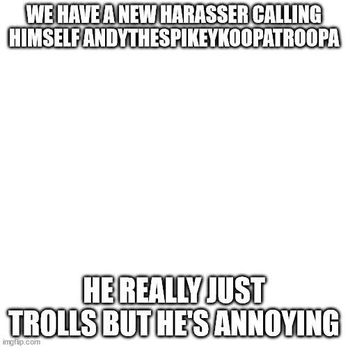 Blank Transparent Square | WE HAVE A NEW HARASSER CALLING HIMSELF ANDYTHESPIKEYKOOPATROOPA; HE REALLY JUST TROLLS BUT HE'S ANNOYING | image tagged in memes,blank transparent square | made w/ Imgflip meme maker