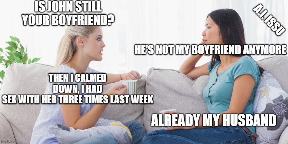 John | IS JOHN STILL YOUR BOYFRIEND? A.I. ISSU; HE'S NOT MY BOYFRIEND ANYMORE; THEN I CALMED DOWN, I HAD SEX WITH HER THREE TIMES LAST WEEK; ALREADY MY HUSBAND | image tagged in two women talking | made w/ Imgflip meme maker