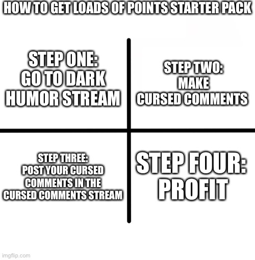 It’s foolproof | HOW TO GET LOADS OF POINTS STARTER PACK; STEP ONE: GO TO DARK HUMOR STREAM; STEP TWO: MAKE CURSED COMMENTS; STEP THREE: POST YOUR CURSED COMMENTS IN THE CURSED COMMENTS STREAM; STEP FOUR: 
PROFIT | image tagged in memes,blank starter pack | made w/ Imgflip meme maker