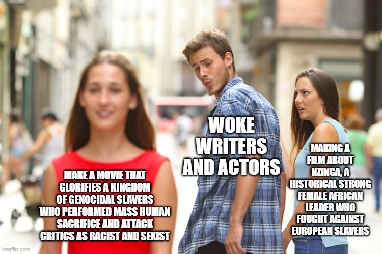 Distracted Boyfriend Meme | WOKE WRITERS AND ACTORS; MAKING A FILM ABOUT NZINGA, A HISTORICAL STRONG FEMALE AFRICAN LEADER WHO FOUGHT AGAINST EUROPEAN SLAVERS; MAKE A MOVIE THAT GLORIFIES A KINGDOM OF GENOCIDAL SLAVERS WHO PERFORMED MASS HUMAN SACRIFICE AND ATTACK CRITICS AS RACIST AND SEXIST | image tagged in memes,distracted boyfriend | made w/ Imgflip meme maker