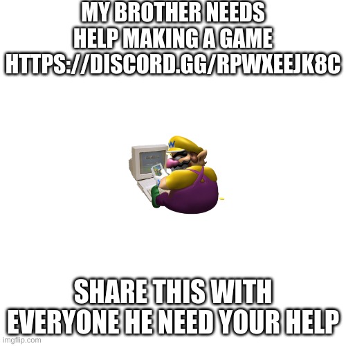 Blank Transparent Square Meme | MY BROTHER NEEDS HELP MAKING A GAME
HTTPS://DISCORD.GG/RPWXEEJK8C; SHARE THIS WITH EVERYONE HE NEED YOUR HELP | image tagged in memes,wario,programming,coding,discord,moderators | made w/ Imgflip meme maker