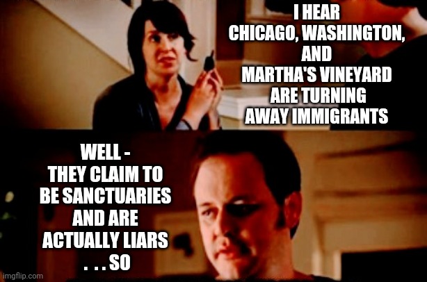 White Sanctuaries | I HEAR CHICAGO, WASHINGTON, AND MARTHA'S VINEYARD
 ARE TURNING AWAY IMMIGRANTS; WELL - THEY CLAIM TO BE SANCTUARIES AND ARE ACTUALLY LIARS
 .  . . SO | image tagged in liberal logic,democrats,leftists,liberals,biden | made w/ Imgflip meme maker