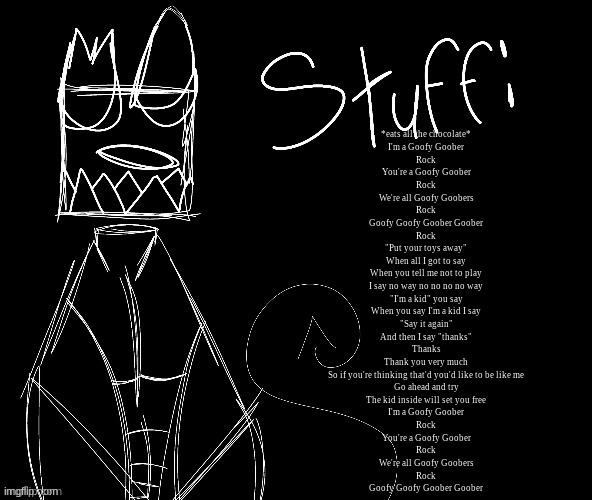 IWUEHRJODPPPJOPDERIJKOKDJCFRHJKCJHHHHHHHHH | *eats all the chocolate*
I'm a Goofy Goober
Rock
You're a Goofy Goober
Rock
We're all Goofy Goobers
Rock
Goofy Goofy Goober Goober
Rock
"Put your toys away"
When all I got to say
When you tell me not to play
I say no way no no no no way
"I'm a kid" you say
When you say I'm a kid I say
"Say it again"
And then I say "thanks"
Thanks
Thank you very much
So if you're thinking that'd you'd like to be like me
Go ahead and try
The kid inside will set you free
I'm a Goofy Goober
Rock
You're a Goofy Goober
Rock
We're all Goofy Goobers
Rock
Goofy Goofy Goober Goober | image tagged in iwuehrjodpppjopderijkokdjcfrhjkcjhhhhhhhhh | made w/ Imgflip meme maker