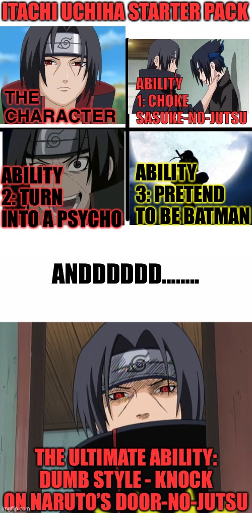 The Ridiculous Itachi Uchiha Starter Pack Yet! | ITACHI UCHIHA STARTER PACK; THE CHARACTER; ABILITY 1: CHOKE SASUKE-NO-JUTSU; ABILITY 3: PRETEND TO BE BATMAN; ABILITY 2: TURN INTO A PSYCHO; ANDDDDDD…….. THE ULTIMATE ABILITY: DUMB STYLE - KNOCK ON NARUTO’S DOOR-NO-JUTSU | image tagged in memes,blank starter pack,itachi uchiha door meme,itachi,starter pack,naruto shippuden | made w/ Imgflip meme maker