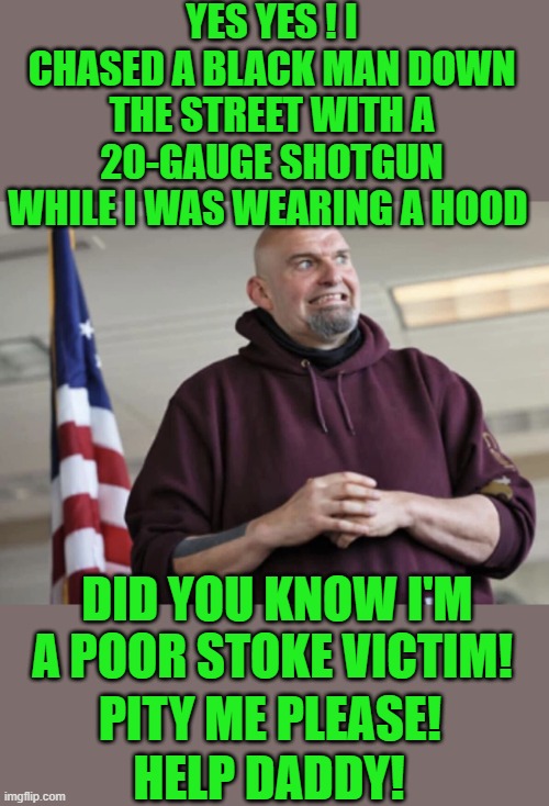 yep | YES YES ! I CHASED A BLACK MAN DOWN THE STREET WITH A 20-GAUGE SHOTGUN WHILE I WAS WEARING A HOOD; DID YOU KNOW I'M A POOR STOKE VICTIM! PITY ME PLEASE! HELP DADDY! | image tagged in john fetterman | made w/ Imgflip meme maker