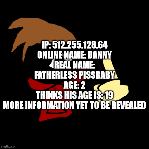 danny dox | IP: 512.255.128.64
ONLINE NAME: DANNY
REAL NAME: FATHERLESS PISSBABY
AGE: 2
THINKS HIS AGE IS: 19
MORE INFORMATION YET TO BE REVEALED | image tagged in permabanned gif,blue dox,danny,danny dox,dox | made w/ Imgflip meme maker