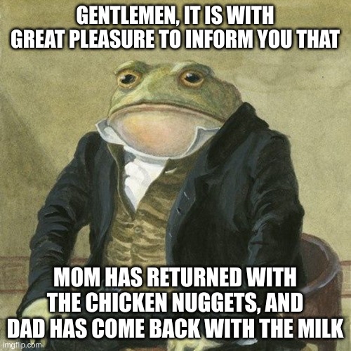 Gentlemen, it is with great pleasure to inform you that | GENTLEMEN, IT IS WITH GREAT PLEASURE TO INFORM YOU THAT MOM HAS RETURNED WITH THE CHICKEN NUGGETS, AND DAD HAS COME BACK WITH THE MILK | image tagged in gentlemen it is with great pleasure to inform you that | made w/ Imgflip meme maker