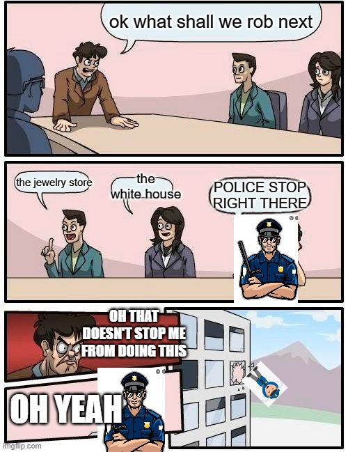 random meme | ok what shall we rob next; the jewelry store; the white house; POLICE STOP RIGHT THERE; OH THAT DOESN'T STOP ME FROM DOING THIS; OH YEAH | image tagged in memes,boardroom meeting suggestion | made w/ Imgflip meme maker