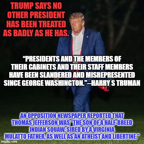 To each, his own spittle tastes sweet. | TRUMP SAYS NO OTHER PRESIDENT HAS BEEN TREATED AS BADLY AS HE HAS. “PRESIDENTS AND THE MEMBERS OF THEIR CABINETS AND THEIR STAFF MEMBERS HAVE BEEN SLANDERED AND MISREPRESENTED SINCE GEORGE WASHINGTON."--HARRY S TRUMAN; AN OPPOSITION NEWSPAPER REPORTED THAT THOMAS JEFFERSON WAS “THE SON OF A HALF-BREED INDIAN SQUAW, SIRED BY A VIRGINIA MULATTO FATHER, AS WELL AS AN ATHEIST AND LIBERTINE." | image tagged in politics | made w/ Imgflip meme maker