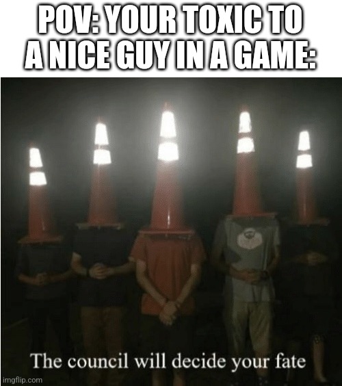 Alex please add funny name. | POV: YOUR TOXIC TO A NICE GUY IN A GAME: | image tagged in the council will decide your fate,toxic,gaming | made w/ Imgflip meme maker