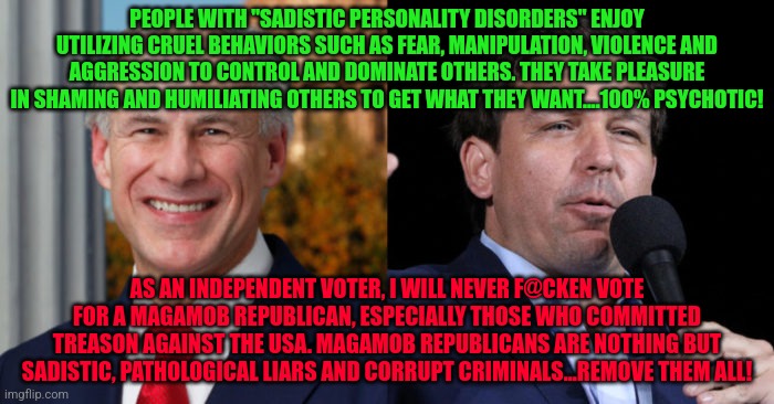 Greg Abbott Ron De Santis, 2 GOP murderers | PEOPLE WITH "SADISTIC PERSONALITY DISORDERS" ENJOY UTILIZING CRUEL BEHAVIORS SUCH AS FEAR, MANIPULATION, VIOLENCE AND AGGRESSION TO CONTROL AND DOMINATE OTHERS. THEY TAKE PLEASURE IN SHAMING AND HUMILIATING OTHERS TO GET WHAT THEY WANT....100% PSYCHOTIC! AS AN INDEPENDENT VOTER, I WILL NEVER F@CKEN VOTE FOR A MAGAMOB REPUBLICAN, ESPECIALLY THOSE WHO COMMITTED TREASON AGAINST THE USA. MAGAMOB REPUBLICANS ARE NOTHING BUT SADISTIC, PATHOLOGICAL LIARS AND CORRUPT CRIMINALS...REMOVE THEM ALL! | image tagged in greg abbott ron de santis 2 gop murderers | made w/ Imgflip meme maker