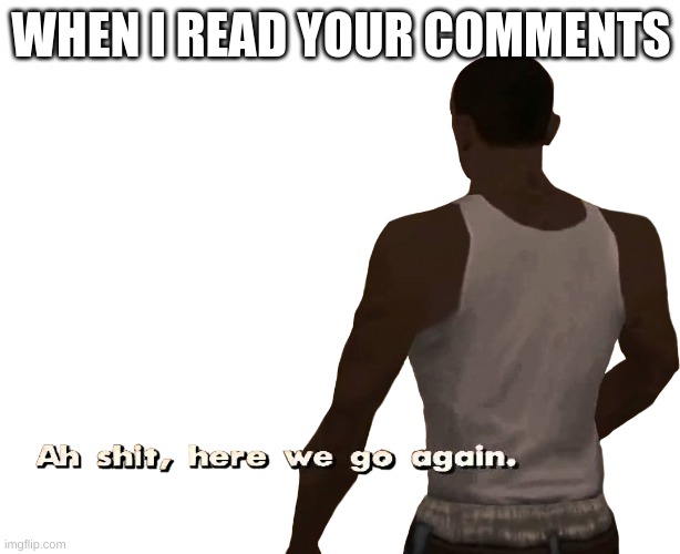 Oh shit here we go again | WHEN I READ YOUR COMMENTS | image tagged in oh shit here we go again | made w/ Imgflip meme maker