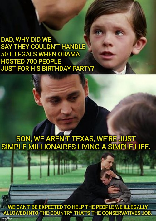 democrats: Immigrants are for other people |  DAD, WHY DID WE SAY THEY COULDN'T HANDLE 50 ILLEGALS WHEN OBAMA HOSTED 700 PEOPLE JUST FOR HIS BIRTHDAY PARTY? SON, WE AREN'T TEXAS, WE'RE JUST SIMPLE MILLIONAIRES LIVING A SIMPLE LIFE. WE CAN'T BE EXPECTED TO HELP THE PEOPLE WE ILLEGALLY ALLOWED INTO THE COUNTRY THAT'S THE CONSERVATIVES JOB. | image tagged in memes,finding neverland,illegal immigration,democrats,hypocrites | made w/ Imgflip meme maker