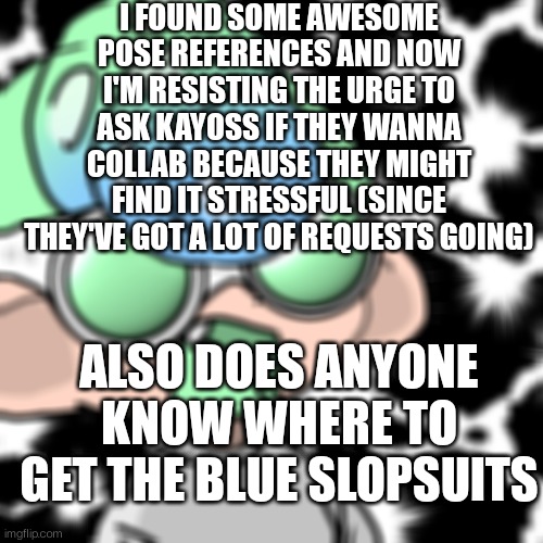 I SAW THEM NOW I WANT THEM | I FOUND SOME AWESOME POSE REFERENCES AND NOW I'M RESISTING THE URGE TO ASK KAYOSS IF THEY WANNA COLLAB BECAUSE THEY MIGHT FIND IT STRESSFUL (SINCE THEY'VE GOT A LOT OF REQUESTS GOING); ALSO DOES ANYONE KNOW WHERE TO GET THE BLUE SLOPSUITS | image tagged in blessed noi | made w/ Imgflip meme maker